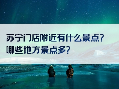 苏宁门店附近有什么景点？哪些地方景点多？