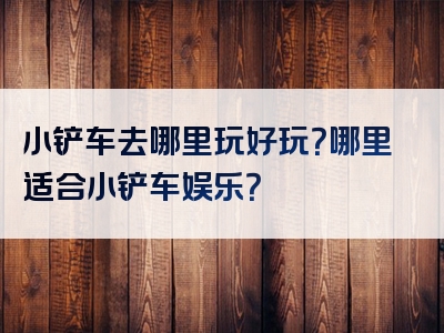 小铲车去哪里玩好玩？哪里适合小铲车娱乐？