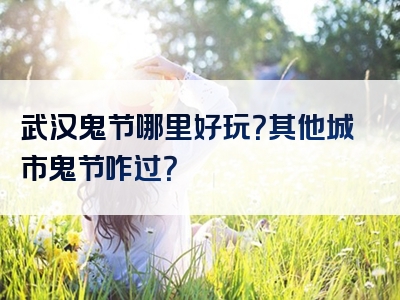 武汉鬼节哪里好玩？其他城市鬼节咋过？