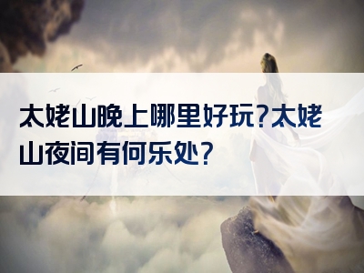太姥山晚上哪里好玩？太姥山夜间有何乐处？