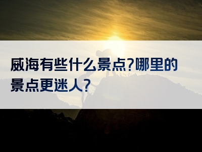 威海有些什么景点？哪里的景点更迷人？