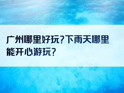 广州哪里好玩？下雨天哪里能开心游玩？