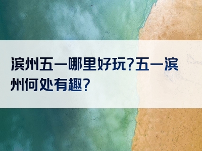 滨州五一哪里好玩？五一滨州何处有趣？