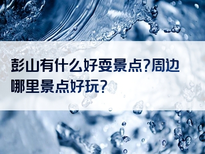 彭山有什么好耍景点？周边哪里景点好玩？