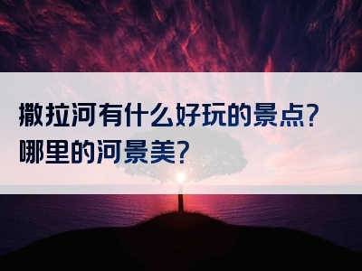 撒拉河有什么好玩的景点？哪里的河景美？