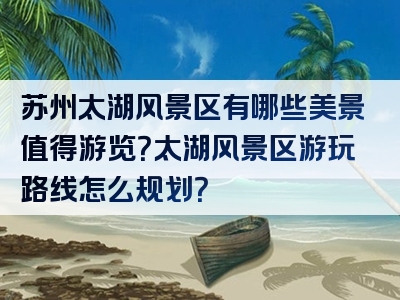 苏州太湖风景区有哪些美景值得游览？太湖风景区游玩路线怎么规划？