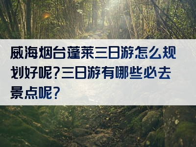 威海烟台蓬莱三日游怎么规划好呢？三日游有哪些必去景点呢？