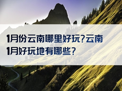 1月份云南哪里好玩？云南1月好玩地有哪些？