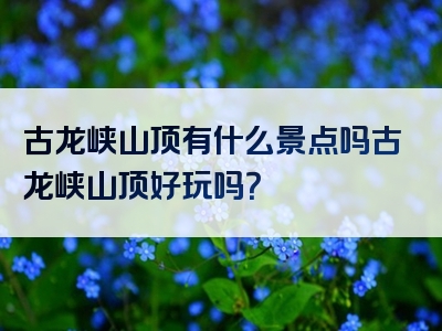 古龙峡山顶有什么景点吗古龙峡山顶好玩吗？