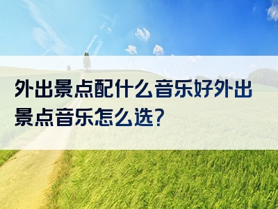 外出景点配什么音乐好外出景点音乐怎么选？