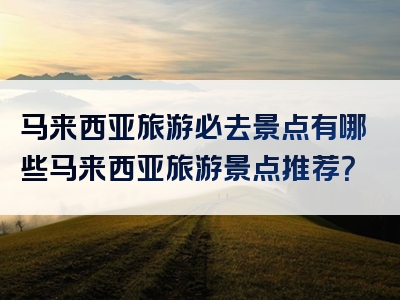 马来西亚旅游必去景点有哪些马来西亚旅游景点推荐？