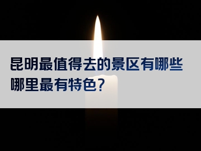 昆明最值得去的景区有哪些哪里最有特色？