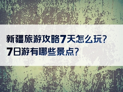 新疆旅游攻略7天怎么玩？7日游有哪些景点？