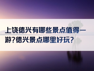 上饶德兴有哪些景点值得一游？德兴景点哪里好玩？