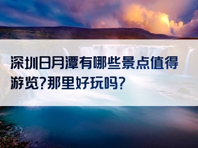 深圳日月潭有哪些景点值得游览？那里好玩吗？