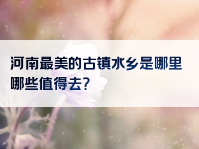 河南最美的古镇水乡是哪里哪些值得去？