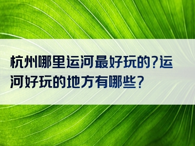 杭州哪里运河最好玩的？运河好玩的地方有哪些？