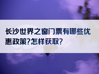 长沙世界之窗门票有哪些优惠政策？怎样获取？