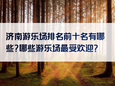 济南游乐场排名前十名有哪些？哪些游乐场最受欢迎？