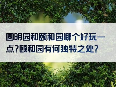 圆明园和颐和园哪个好玩一点？颐和园有何独特之处？