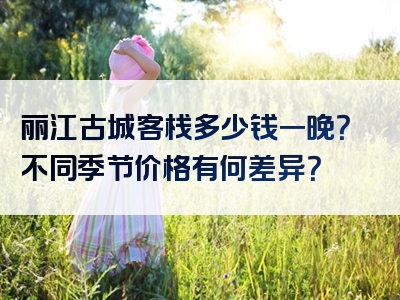 丽江古城客栈多少钱一晚？不同季节价格有何差异？