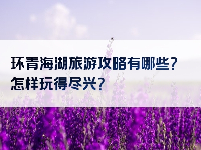 环青海湖旅游攻略有哪些？怎样玩得尽兴？