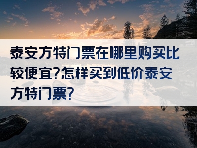 泰安方特门票在哪里购买比较便宜？怎样买到低价泰安方特门票？