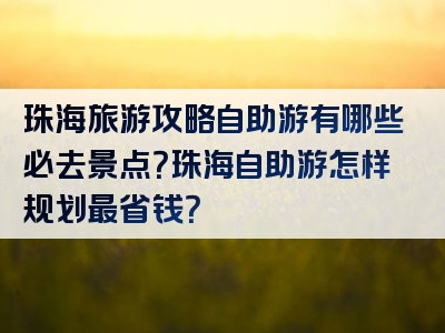 珠海旅游攻略自助游有哪些必去景点？珠海自助游怎样规划最省钱？