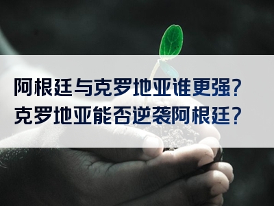 阿根廷与克罗地亚谁更强？克罗地亚能否逆袭阿根廷？