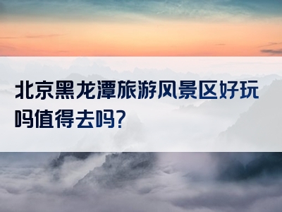 北京黑龙潭旅游风景区好玩吗值得去吗？
