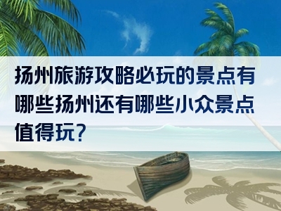 扬州旅游攻略必玩的景点有哪些扬州还有哪些小众景点值得玩？