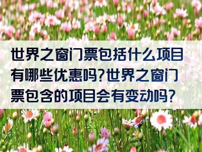 世界之窗门票包括什么项目有哪些优惠吗？世界之窗门票包含的项目会有变动吗？