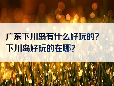 广东下川岛有什么好玩的？下川岛好玩的在哪？