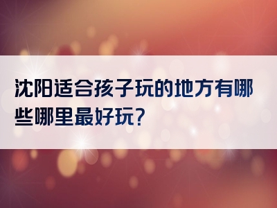 沈阳适合孩子玩的地方有哪些哪里最好玩？