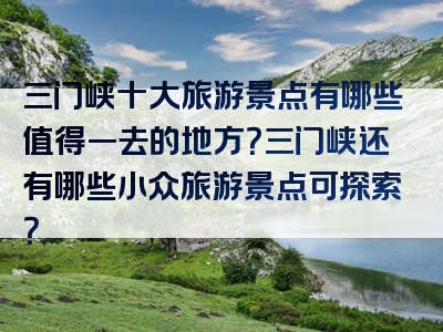 三门峡十大旅游景点有哪些值得一去的地方？三门峡还有哪些小众旅游景点可探索？