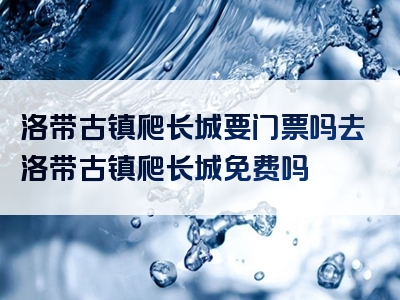 洛带古镇爬长城要门票吗去洛带古镇爬长城免费吗