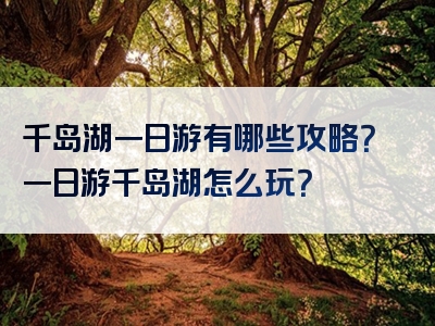 千岛湖一日游有哪些攻略？一日游千岛湖怎么玩？
