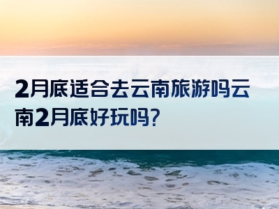 2月底适合去云南旅游吗云南2月底好玩吗？