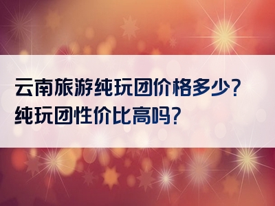 云南旅游纯玩团价格多少？纯玩团性价比高吗？
