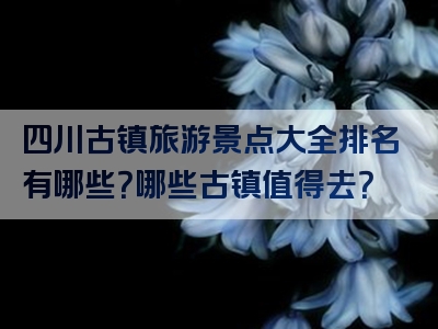四川古镇旅游景点大全排名有哪些？哪些古镇值得去？
