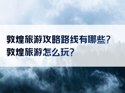 敦煌旅游攻略路线有哪些？敦煌旅游怎么玩？