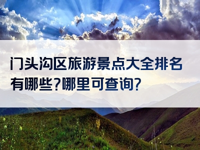 门头沟区旅游景点大全排名有哪些？哪里可查询？