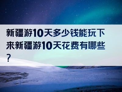 新疆游10天多少钱能玩下来新疆游10天花费有哪些？