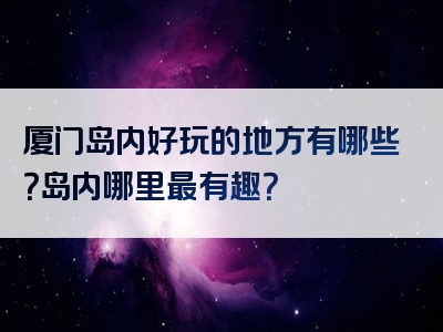 厦门岛内好玩的地方有哪些？岛内哪里最有趣？
