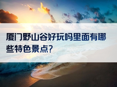 厦门野山谷好玩吗里面有哪些特色景点？
