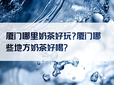 厦门哪里奶茶好玩？厦门哪些地方奶茶好喝？