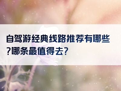 自驾游经典线路推荐有哪些？哪条最值得去？