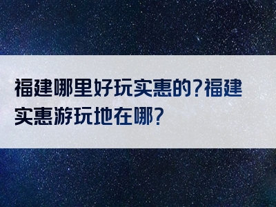 福建哪里好玩实惠的？福建实惠游玩地在哪？