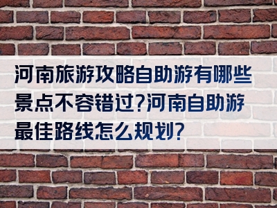 河南旅游攻略自助游有哪些景点不容错过？河南自助游最佳路线怎么规划？