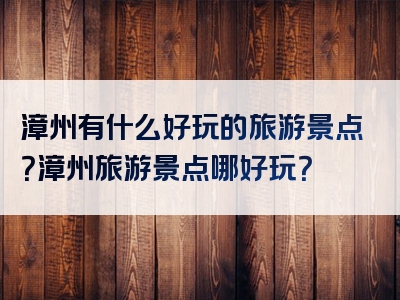 漳州有什么好玩的旅游景点？漳州旅游景点哪好玩？